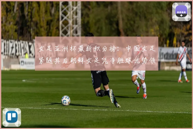 女足亚洲杯最新积分榜：中国女足紧随其后朝鲜女足凭净胜球优势领跑