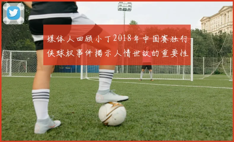 媒体人回顾小丁2018年中国赛独行侠球权事件揭示人情世故的重要性