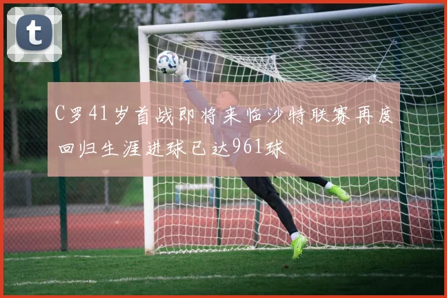 C罗41岁首战即将来临沙特联赛再度回归生涯进球已达961球