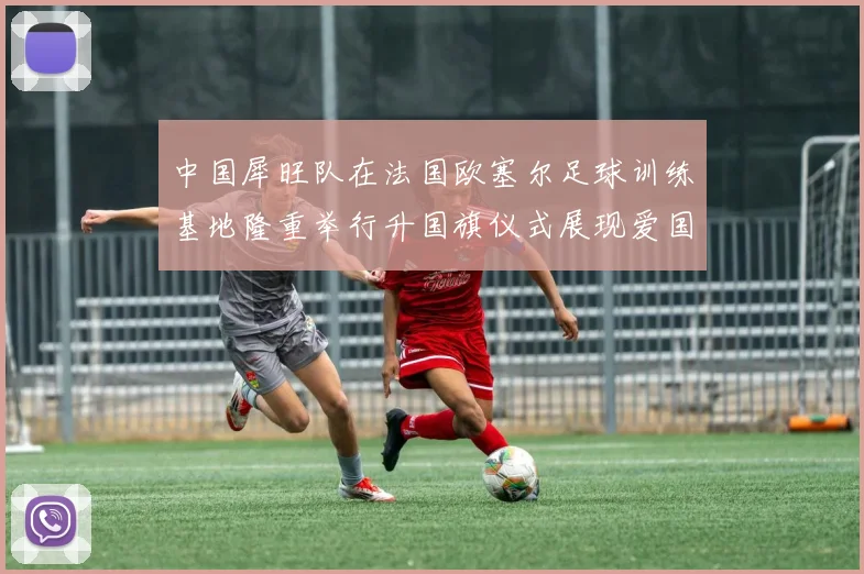 中国犀旺队在法国欧塞尔足球训练基地隆重举行升国旗仪式展现爱国情怀