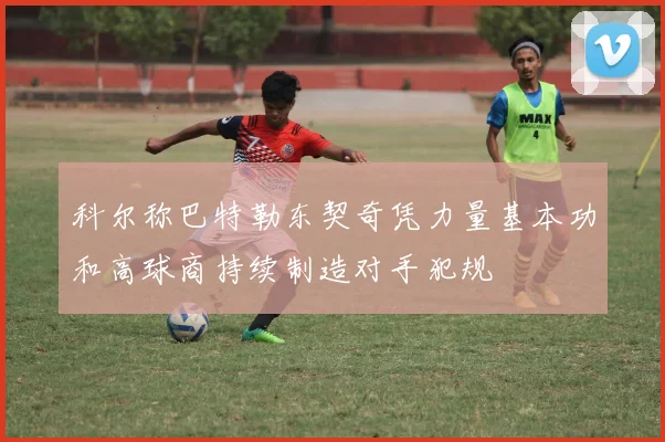 科尔称巴特勒东契奇凭力量基本功和高球商持续制造对手犯规