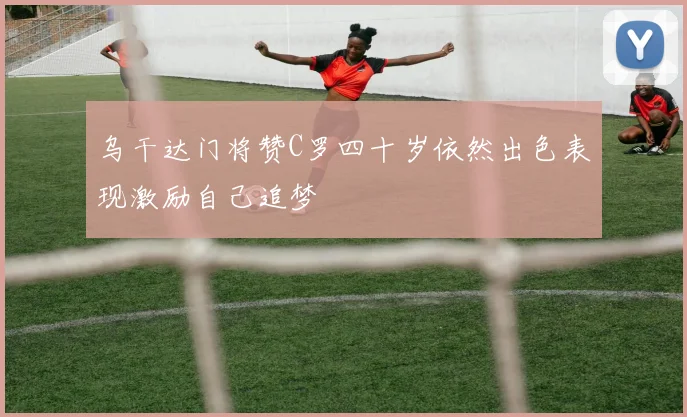 乌干达门将赞C罗四十岁依然出色表现激励自己追梦