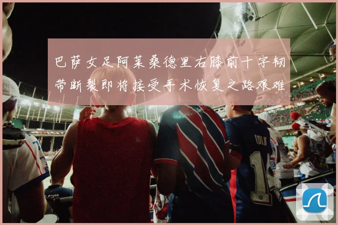 巴萨女足阿莱桑德里右膝前十字韧带断裂即将接受手术恢复之路艰难