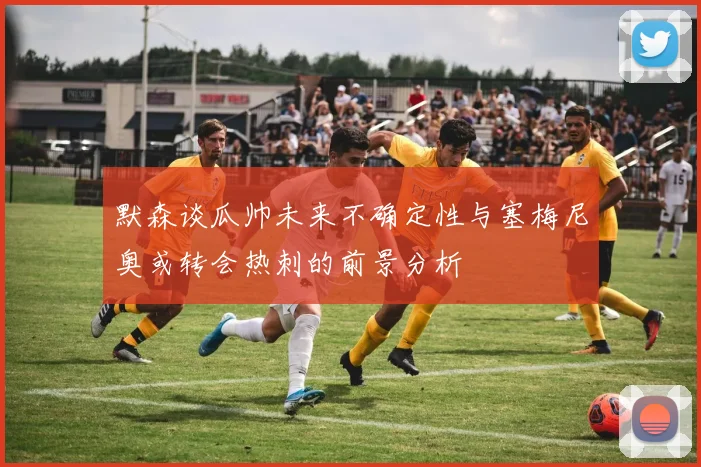 默森谈瓜帅未来不确定性与塞梅尼奥或转会热刺的前景分析