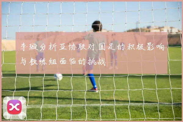 李璇分析亚协联对国足的积极影响与教练组面临的挑战