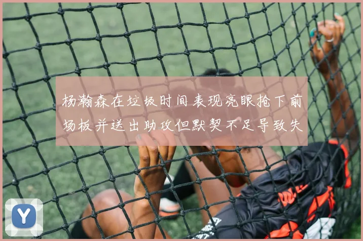 杨瀚森在垃圾时间表现亮眼抢下前场板并送出助攻但默契不足导致失误