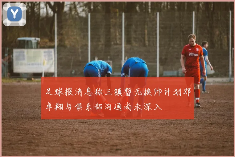 足球报消息称三镇暂无换帅计划邓卓翔与俱乐部沟通尚未深入