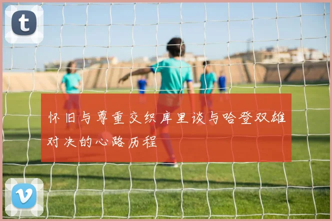 怀旧与尊重交织库里谈与哈登双雄对决的心路历程
