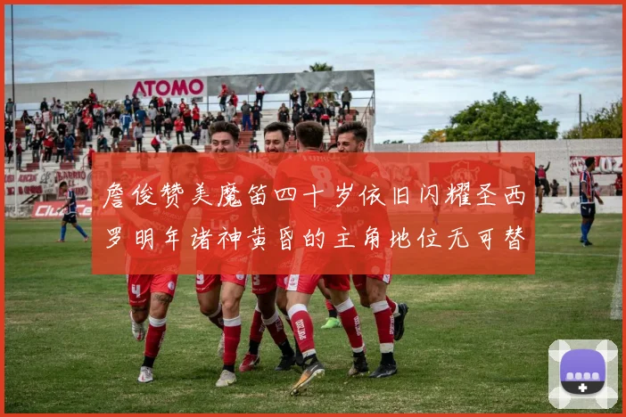 詹俊赞美魔笛四十岁依旧闪耀圣西罗明年诸神黄昏的主角地位无可替代