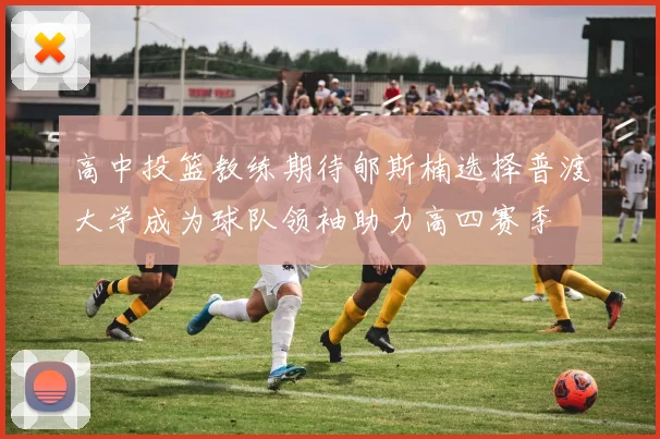 高中投篮教练期待郇斯楠选择普渡大学成为球队领袖助力高四赛季