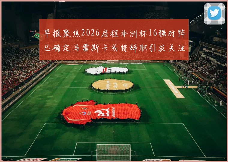早报聚焦2026启程非洲杯16强对阵已确定马雷斯卡或将辞职引发关注