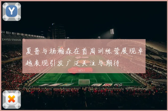 夏普与杨瀚森在首周训练营展现卓越表现引发广泛关注与期待