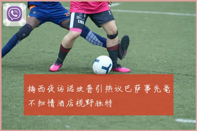 梅西夜访诺坎普引热议巴萨事先毫不知情酒店视野独特