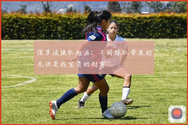 保罗谈换队经历：不同球队带来的见识是我宝贵的财富