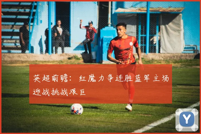 英超前瞻：红魔力争连胜蓝军主场迎战挑战艰巨