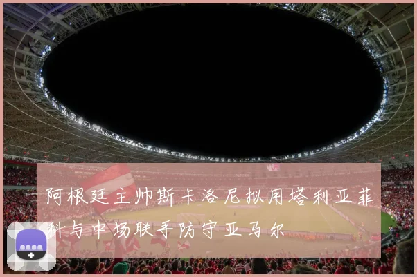 阿根廷主帅斯卡洛尼拟用塔利亚菲科与中场联手防守亚马尔
