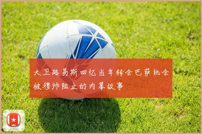 大卫路易斯回忆当年转会巴萨机会被穆帅阻止的内幕故事