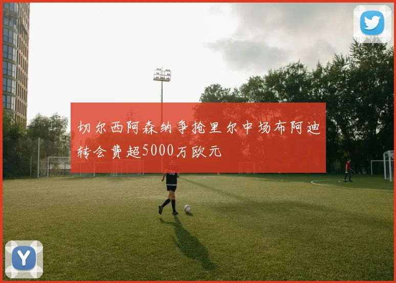 切尔西阿森纳争抢里尔中场布阿迪转会费超5000万欧元