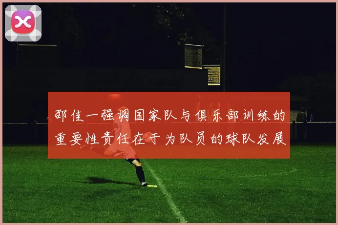 邵佳一强调国家队与俱乐部训练的重要性责任在于为队员的球队发展贡献力量